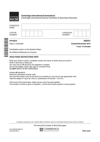 This document consists of 16 printed pages.
DC (CW/SW) 96031/2
© UCLES 2015 [Turn over
Cambridge International Examinations
Cambridge International General Certificate of Secondary Education
*1020540899*
PHYSICS 0625/31
Paper 3 Extended October/November 2015
1 hour 15 minutes
Candidates answer on the Question Paper.
No Additional Materials are required.
READ THESE INSTRUCTIONS FIRST
Write your Centre number, candidate number and name on all the work you hand in.
Write in dark blue or black pen.
You may use an HB pencil for any diagrams or graphs.
Do not use staples, paper clips, glue or correction fluid.
DO NOT WRITE IN ANY BARCODES.
Answer all questions.
Electronic calculators may be used.
You may lose marks if you do not show your working or if you do not use appropriate units.
Take the weight of 1kg to be 10N (i.e. acceleration of free fall = 10m/s2).
At the end of the examination, fasten all your work securely together.
The number of marks is given in brackets [ ] at the end of each question or part question.
The syllabus is approved for use in England, Wales and Northern Ireland as a Cambridge International Level 1/Level 2 Certificate.
 