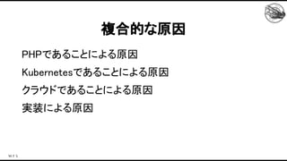 PHPであることによる原因 
Kubernetesであることによる原因 
クラウドであることによる原因 
実装による原因 
複合的な原因 
 