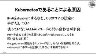 IPv6をdisableにするなど、OSのコアの設定に 
手がだしにくい 
使っていないAAAAレコードの問い合わせが多発 
PHP(を含めて多くの言語)はOSがIPv6をenableにしてると 
問い合わせに行く 
dns_get_record関数ならAレコードだけ、みたいな制御は効くが、
ext/mysqliにホスト名を渡した時などは制御できない 
Kubernetesであることによる原因 
 