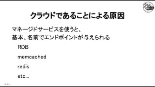 マネージドサービスを使うと、 
基本、名前でエンドポイントが与えられる 
RDB 
memcached 
redis 
etc... 
クラウドであることによる原因 
 