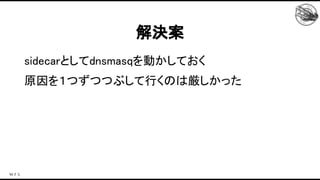 sidecarとしてdnsmasqを動かしておく 
原因を１つずつつぶして行くのは厳しかった 
 
解決案 
 