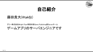 自己紹介 
藤田貴大(@takfjt) 
 
グリー株式会社Wright Flyer事業本部Game Publishing部Serverチーム 
ゲームアプリのサーバエンジニアです 
 
 
