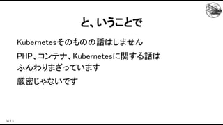 Kubernetesそのものの話はしません 
PHP、コンテナ、Kubernetesに関する話は 
ふんわりまざっています 
厳密じゃないです 
と、いうことで 
 