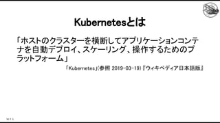 「ホストのクラスターを横断してアプリケーションコンテ
ナを自動デプロイ、スケーリング、操作するためのプ
ラットフォーム」 
「Kubernetes」(参照 2019-03-19) 『ウィキペディア日本語版』 
 
Kubernetesとは 
 