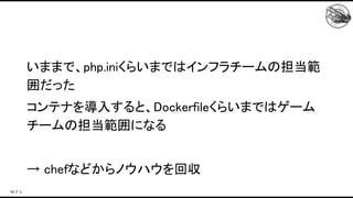 いままで、php.iniくらいまではインフラチームの担当範
囲だった 
コンテナを導入すると、Dockerfileくらいまではゲーム
チームの担当範囲になる 
 
→ chefなどからノウハウを回収 
 
