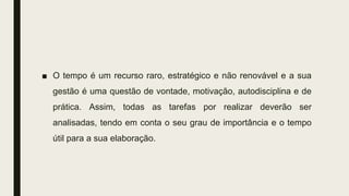 ■ O tempo é um recurso raro, estratégico e não renovável e a sua
gestão é uma questão de vontade, motivação, autodisciplina e de
prática. Assim, todas as tarefas por realizar deverão ser
analisadas, tendo em conta o seu grau de importância e o tempo
útil para a sua elaboração.
 