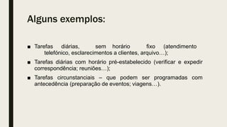 Alguns exemplos:
■ Tarefas diárias, sem horário fixo (atendimento
telefónico, esclarecimentos a clientes, arquivo…);
■ Tarefas diárias com horário pré-estabelecido (verificar e expedir
correspondência; reuniões…);
■ Tarefas circunstanciais – que podem ser programadas com
antecedência (preparação de eventos; viagens…).
 
