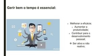 Gerir bem o tempo é essencial:
 Melhorar a eficácia;
 Aumentar a
produtividade;
 Contribuir para o
desenvolvimento
pessoal;
 Ser ativo e não
reativo;
 