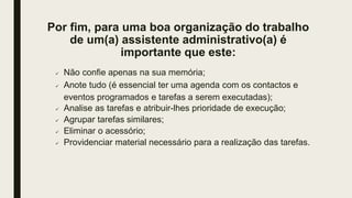 Por fim, para uma boa organização do trabalho
de um(a) assistente administrativo(a) é
importante que este:
 Não confie apenas na sua memória;
 Anote tudo (é essencial ter uma agenda com os contactos e
eventos programados e tarefas a serem executadas);
 Analise as tarefas e atribuir-lhes prioridade de execução;
 Agrupar tarefas similares;
 Eliminar o acessório;
 Providenciar material necessário para a realização das tarefas.
 