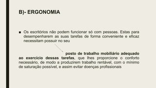 B)- ERGONOMIA
■ Os escritórios não podem funcionar só com pessoas. Estas para
desempenharem as suas tarefas de forma conveniente e eficaz
necessitam possuir no seu
posto de trabalho mobiliário adequado
ao exercício dessas tarefas, que lhes proporcione o conforto
necessário, de modo a produzirem trabalho rentável, com o mínimo
de saturação possível, e assim evitar doenças profissionais
 