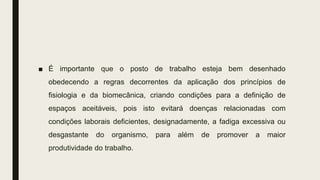 ■ É importante que o posto de trabalho esteja bem desenhado
obedecendo a regras decorrentes da aplicação dos princípios de
fisiologia e da biomecânica, criando condições para a definição de
espaços aceitáveis, pois isto evitará doenças relacionadas com
condições laborais deficientes, designadamente, a fadiga excessiva ou
desgastante do organismo, para além de promover a maior
produtividade do trabalho.
 