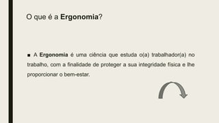 O que é a Ergonomia?
■ A Ergonomia é uma ciência que estuda o(a) trabalhador(a) no
trabalho, com a finalidade de proteger a sua integridade física e lhe
proporcionar o bem-estar.
 