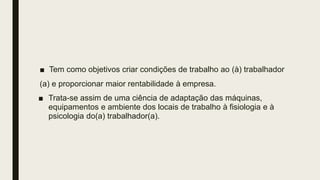 ■ Tem como objetivos criar condições de trabalho ao (à) trabalhador
(a) e proporcionar maior rentabilidade à empresa.
■ Trata-se assim de uma ciência de adaptação das máquinas,
equipamentos e ambiente dos locais de trabalho à fisiologia e à
psicologia do(a) trabalhador(a).
 