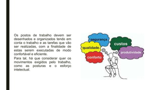 Os postos de trabalho devem ser
desenhados e organizados tendo em
conta o trabalho e as tarefas que vão
ser realizadas, com a finalidade de
estas serem executadas de modo
confortável e eficiente.
Para tal, há que considerar quer os
movimentos exigidos pelo trabalho,
como as posturas e o esforço
intelectual.
 