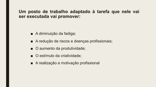 Um posto de trabalho adaptado à tarefa que nele vai
ser executada vai promover:
■ A diminuição da fadiga;
■ A redução de riscos e doenças profissionais;
■ O aumento da produtividade;
■ O estímulo da criatividade;
■ A realização e motivação profissional
 