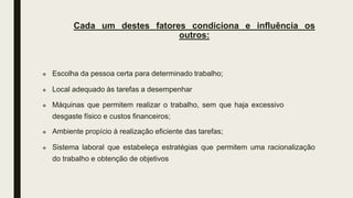 Cada um destes fatores condiciona e influência os
outros:
 Escolha da pessoa certa para determinado trabalho;
 Local adequado às tarefas a desempenhar
 Máquinas que permitem realizar o trabalho, sem que haja excessivo
desgaste físico e custos financeiros;
 Ambiente propício à realização eficiente das tarefas;
 Sistema laboral que estabeleça estratégias que permitem uma racionalização
do trabalho e obtenção de objetivos
 
