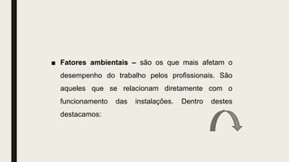 ■ Fatores ambientais – são os que mais afetam o
desempenho do trabalho pelos profissionais. São
aqueles que se relacionam diretamente com o
funcionamento das instalações. Dentro destes
destacamos:
 