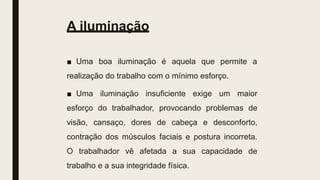 A iluminação
■ Uma boa iluminação é aquela que permite a
realização do trabalho com o mínimo esforço.
■ Uma iluminação insuficiente exige um maior
esforço do trabalhador, provocando problemas de
visão, cansaço, dores de cabeça e desconforto,
contração dos músculos faciais e postura incorreta.
O trabalhador vê afetada a sua capacidade de
trabalho e a sua integridade física.
 