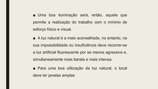 ■ Uma boa iluminação será, então, aquela que
permite a realização do trabalho com o mínimo de
esforço físico e visual.
■ A luz natural é a mais aconselhada, no entanto, na
sua impossibilidade ou insuficiência deve recorrer-se
a luz artificial fluorescente por se menos agressiva e,
simultaneamente mais barata e mais intensa.
■ Para uma boa utilização da luz natural, o local
deve ter janelas amplas
 