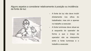 Alguns aspetos a considerar relativamente à posição ou incidência
da fonte de luz:
 A fonte de luz não deve incidir
diretamente nos olhos do
trabalhador, mas sim e apenas
no trabalho a executar.
 A fonte luminosa deve situar-se
à esquerda do operador de
forma a que o braço do
operador não se interponha
entre a fonte luminosa e o
trabalho a executar.
 