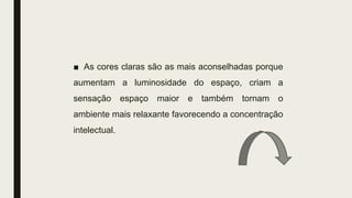 ■ As cores claras são as mais aconselhadas porque
aumentam a luminosidade do espaço, criam a
sensação espaço maior e também tornam o
ambiente mais relaxante favorecendo a concentração
intelectual.
 