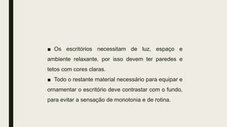 ■ Os escritórios necessitam de luz, espaço e
ambiente relaxante, por isso devem ter paredes e
tetos com cores claras.
■ Todo o restante material necessário para equipar e
ornamentar o escritório deve contrastar com o fundo,
para evitar a sensação de monotonia e de rotina.
 