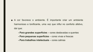 ■ A cor favorece o ambiente. É importante criar um ambiente
harmonioso e tonificante, uma vez que influi no conforto afetivo,
daí que:
- Para grandes superfícies – cores deslavadas e quentes
- Para pequenas superfícies – cores vivas e frescas
- Para trabalhos intelectuais – cores calmas
 
