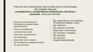 Para um bom desempenho das funções acima mencionadas
são exigidas algumas
competências e caraterísticas profissionais, técnicas e
pessoais, como por exemplo:
 Possuir conhecimentos de
informática e atualizar esses
conhecimentos;
 Possuir competências
comunicativas (saber
comunicar corretamente e
com educação);
 Saber lidar com números;
 Ter facilidade de redação de textos;
 Ter boa memória;
 Ser responsável e de confiança
(Profissional sigiloso e leal);
 Ser dinâmico;
 Ser assíduo e pontual;
 Saber gerir o seu tempo;
 Ser sociável e empático;
 Ser paciente;
 Ter uma boa
imagem/apresentação.
 