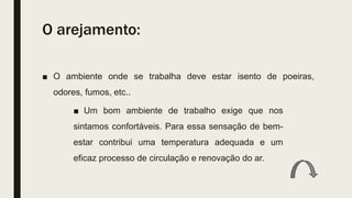 O arejamento:
■ O ambiente onde se trabalha deve estar isento de poeiras,
odores, fumos, etc..
■ Um bom ambiente de trabalho exige que nos
sintamos confortáveis. Para essa sensação de bem-
estar contribui uma temperatura adequada e um
eficaz processo de circulação e renovação do ar.
 