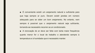 ■ É conveniente existir um arejamento natural e suficiente para
que haja sempre ar puro. Devem existir janelas em número
adequado para se obter um bom arejamento. No entanto, nem
sempre é possível que o arejamento natural seja suficiente,
tornando-se necessário recorrer ao ar condicionado.
■ A renovação do ar deve ser feita com tanta maior frequência
quanto menor for o local de trabalho e atendendo sempre à
temperatura e à humidade que é necessário manter.
 