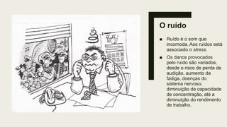 O ruído
■ Ruído é o som que
incomoda. Aos ruídos está
associado o stress.
■ Os danos provocados
pelo ruído são variados,
desde o risco de perda de
audição, aumento da
fadiga, doenças do
sistema nervoso,
diminuição da capacidade
de concentração, até a
diminuição do rendimento
de trabalho.
 