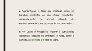 ■ Aconselha-se a filtrar do escritório todos os
barulhos existentes no seu interior, resultantes,
nomeadamente, da normal utilização do
equipamento e também os provenientes do exterior.
■ Por vezes é necessário recorrer a substâncias
isoladoras, capazes de amortecer o ruído, como a
corticite, o esferovite e a fibra de vidro.
 