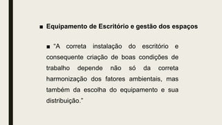 ■ Equipamento de Escritório e gestão dos espaços
■ “A correta instalação do escritório e
consequente criação de boas condições de
trabalho depende não só da correta
harmonização dos fatores ambientais, mas
também da escolha do equipamento e sua
distribuição.”
 