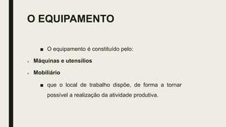 O EQUIPAMENTO
■ O equipamento é constituído pelo:
 Máquinas e utensílios
 Mobiliário
■ que o local de trabalho dispõe, de forma a tornar
possível a realização da atividade produtiva.
 