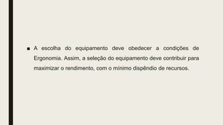 ■ A escolha do equipamento deve obedecer a condições de
Ergonomia. Assim, a seleção do equipamento deve contribuir para
maximizar o rendimento, com o mínimo dispêndio de recursos.
 