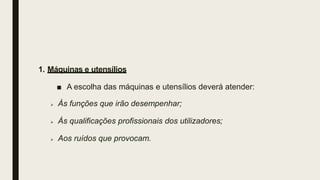 1. Máquinas e utensílios
■ A escolha das máquinas e utensílios deverá atender:
 Às funções que irão desempenhar;
 Às qualificações profissionais dos utilizadores;
 Aos ruídos que provocam.
 