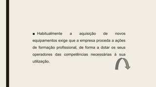 ■ Habitualmente a aquisição de novos
equipamentos exige que a empresa proceda a ações
de formação profissional, de forma a dotar os seus
operadores das competências necessárias à sua
utilização.
 