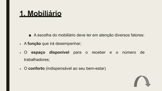 1. Mobiliário
■ A escolha do mobiliário deve ter em atenção diversos fatores:
 A função que irá desempenhar;
 O espaço disponível para o receber e o número de
trabalhadores;
 O conforto (indispensável ao seu bem-estar)
 