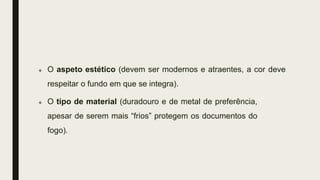  O aspeto estético (devem ser modernos e atraentes, a cor deve
respeitar o fundo em que se integra).
 O tipo de material (duradouro e de metal de preferência,
apesar de serem mais “frios” protegem os documentos do
fogo).
 