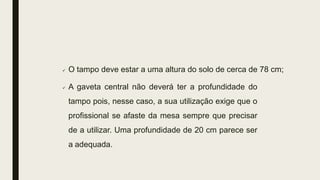  O tampo deve estar a uma altura do solo de cerca de 78 cm;
 A gaveta central não deverá ter a profundidade do
tampo pois, nesse caso, a sua utilização exige que o
profissional se afaste da mesa sempre que precisar
de a utilizar. Uma profundidade de 20 cm parece ser
a adequada.
 