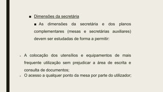 ■ Dimensões da secretária
■ As dimensões da secretária e dos planos
complementares (mesas e secretárias auxiliares)
devem ser estudadas de forma a permitir:
 A colocação dos utensílios e equipamentos de mais
frequente utilização sem prejudicar a área de escrita e
consulta de documentos;
 O acesso a qualquer ponto da mesa por parte do utilizador;
 