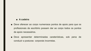 ■ A cadeira
■ Deve oferecer ao corpo numerosos pontos de apoio para que os
profissionais de escritório possam dar ao corpo todos os pontos
de apoio necessários.
■ Deve apresentar determinadas caraterísticas, sob pena de
conduzir a posturas corporais incorretas.
 