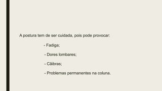 A postura tem de ser cuidada, pois pode provocar:
- Fadiga;
- Dores lombares;
- Cãibras;
- Problemas permanentes na coluna.
 