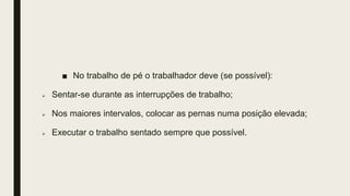■ No trabalho de pé o trabalhador deve (se possível):
 Sentar-se durante as interrupções de trabalho;
 Nos maiores intervalos, colocar as pernas numa posição elevada;
 Executar o trabalho sentado sempre que possível.
 