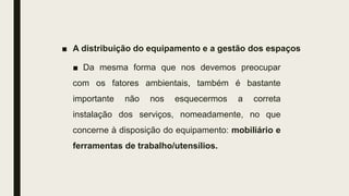 ■ A distribuição do equipamento e a gestão dos espaços
■ Da mesma forma que nos devemos preocupar
com os fatores ambientais, também é bastante
importante não nos esquecermos a correta
instalação dos serviços, nomeadamente, no que
concerne à disposição do equipamento: mobiliário e
ferramentas de trabalho/utensílios.
 