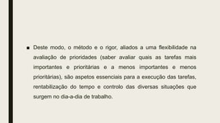 ■ Deste modo, o método e o rigor, aliados a uma flexibilidade na
avaliação de prioridades (saber avaliar quais as tarefas mais
importantes e prioritárias e a menos importantes e menos
prioritárias), são aspetos essenciais para a execução das tarefas,
rentabilização do tempo e controlo das diversas situações que
surgem no dia-a-dia de trabalho.
 