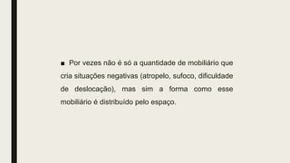■ Por vezes não é só a quantidade de mobiliário que
cria situações negativas (atropelo, sufoco, dificuldade
de deslocação), mas sim a forma como esse
mobiliário é distribuído pelo espaço.
 