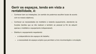 Gerir os espaços, tendo em vista a
rentabilidade, é:
 Conhecer bem as instalações; (no sentido de podermos escolher locais de acordo
com os nossos objetivos);
 Conhecer as necessidades de mobiliário e restante equipamento, atendendo às
funções (tarefas que se irão realizar) e também ao pessoal (a fim de adquirir
apenas o mobiliário e equipamento indispensável);
 Distribuir o equipamento respeitando:
 a independência dos espaços de trabalho;
 a necessidade de espaços amplos que permitam a livre movimentação e circulação;
 