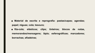 ■ Material de escrita e reprografia: pastas/capas; agendas;
papel; réguas; cola; tesoura;
■ fita-cola; elásticos; clips; tinteiros; blocos de notas,
memorandos/mensagens; lápis; esferográficas; marcadores;
borrachas; afiadeiras;
 