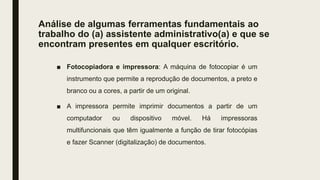 Análise de algumas ferramentas fundamentais ao
trabalho do (a) assistente administrativo(a) e que se
encontram presentes em qualquer escritório.
■ Fotocopiadora e impressora: A máquina de fotocopiar é um
instrumento que permite a reprodução de documentos, a preto e
branco ou a cores, a partir de um original.
■ A impressora permite imprimir documentos a partir de um
computador ou dispositivo móvel. Há impressoras
multifuncionais que têm igualmente a função de tirar fotocópias
e fazer Scanner (digitalização) de documentos.
 